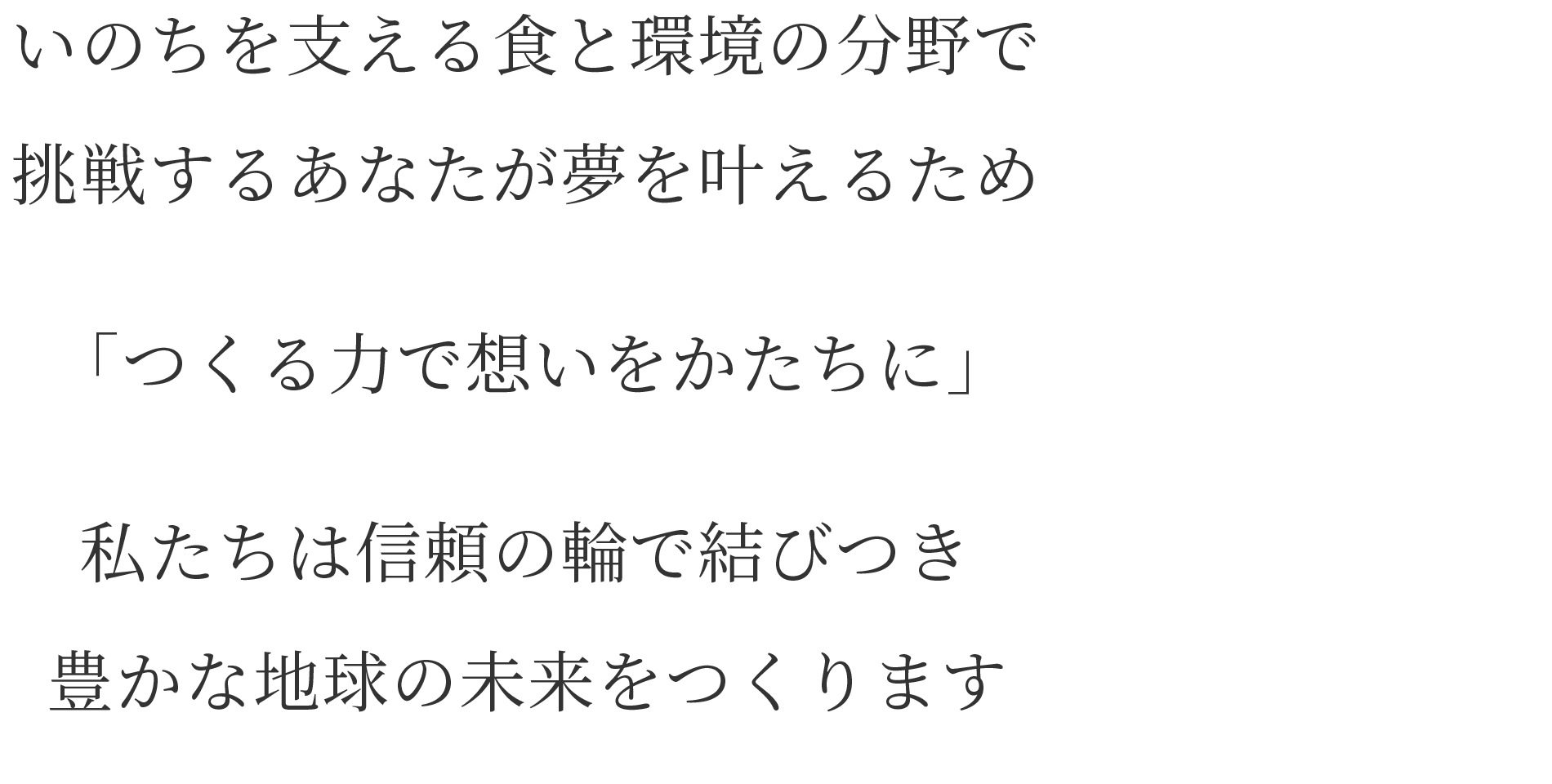 いのちを支える食と環境の分野で 挑戦するあなたが夢を叶えるため 「つくる力で想いをかたちに」　私たちは信頼の輪で結びつき 豊かな地球の未来をつくります